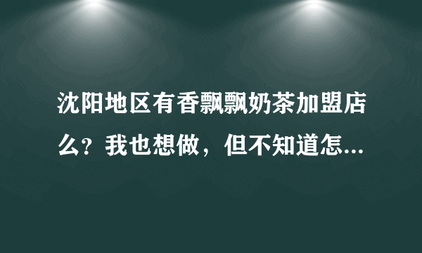沈阳地区有香飘飘奶茶加盟店么？我也想做，但不知道怎么弄，可否告知
