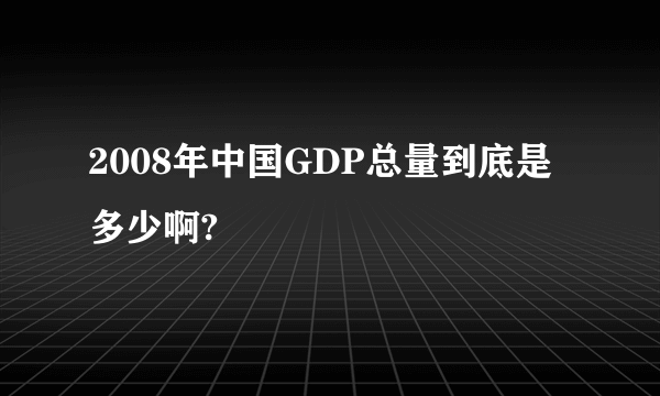 2008年中国GDP总量到底是多少啊?