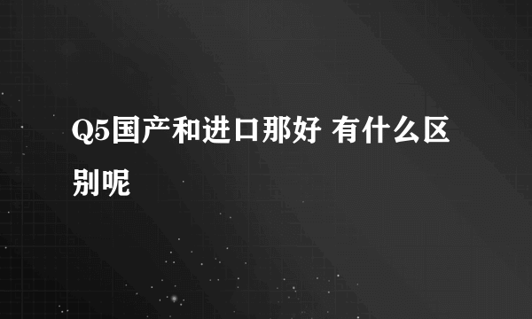 Q5国产和进口那好 有什么区别呢