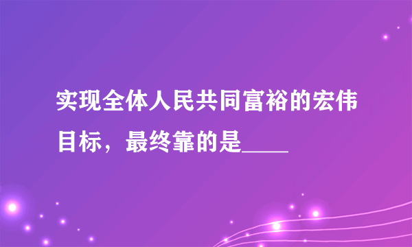 实现全体人民共同富裕的宏伟目标，最终靠的是____