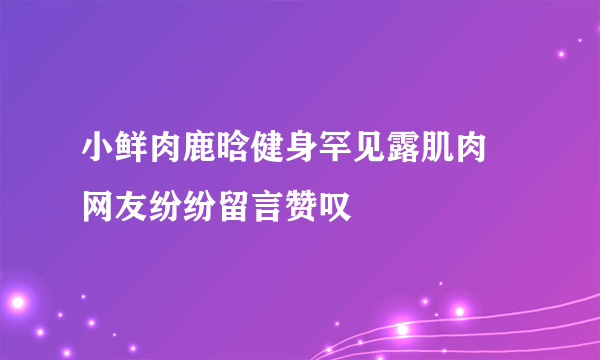 小鲜肉鹿晗健身罕见露肌肉   网友纷纷留言赞叹