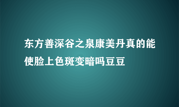 东方善深谷之泉康美丹真的能使脸上色斑变暗吗豆豆