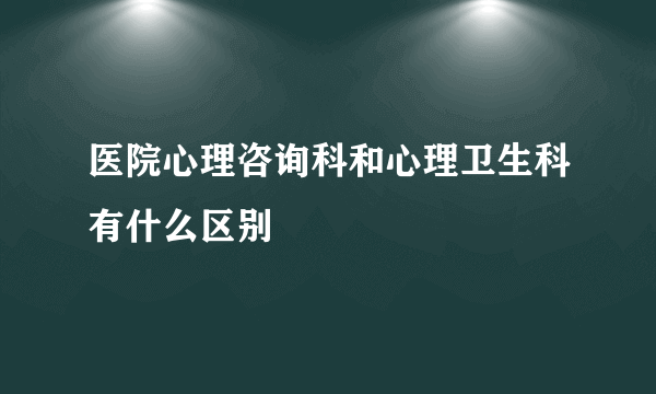 医院心理咨询科和心理卫生科有什么区别