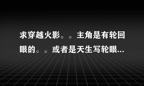 求穿越火影。。主角是有轮回眼的。。或者是天生写轮眼的。。再不行就是很牛X的主角就好了