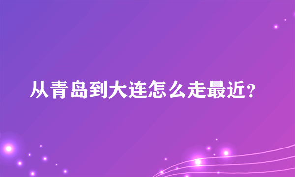 从青岛到大连怎么走最近？
