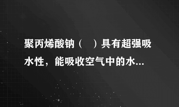 聚丙烯酸钠（  ）具有超强吸水性，能吸收空气中的水分，可用于矿山道路运输抑尘等．下列叙述不正确的是（　　）                        A、聚丙烯酸钠属于混合物      B、聚丙烯酸钠属于天然有机高分子化合物      C、聚丙烯酸钠可用于生产“尿不湿”      D、路面喷洒聚丙烯酸钠溶液能抑制扬尘，一定程度上能预防雾霾和PM2.5