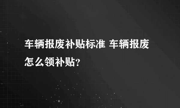 车辆报废补贴标准 车辆报废怎么领补贴？