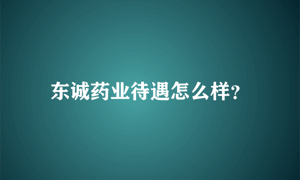 东诚药业待遇怎么样？