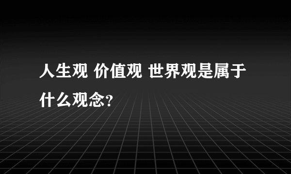 人生观 价值观 世界观是属于什么观念？
