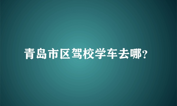 青岛市区驾校学车去哪？