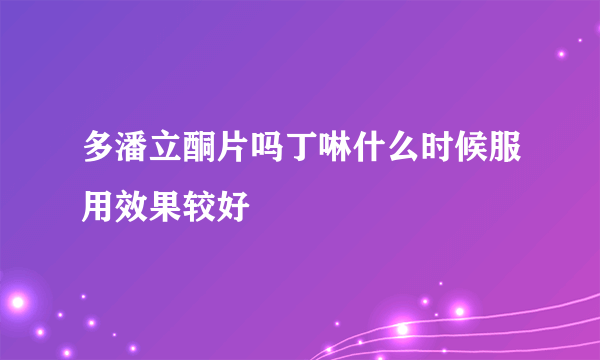 多潘立酮片吗丁啉什么时候服用效果较好