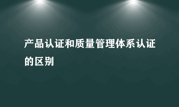 产品认证和质量管理体系认证的区别
