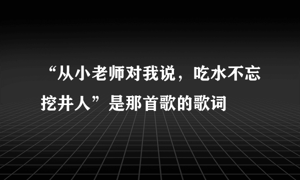 “从小老师对我说，吃水不忘挖井人”是那首歌的歌词