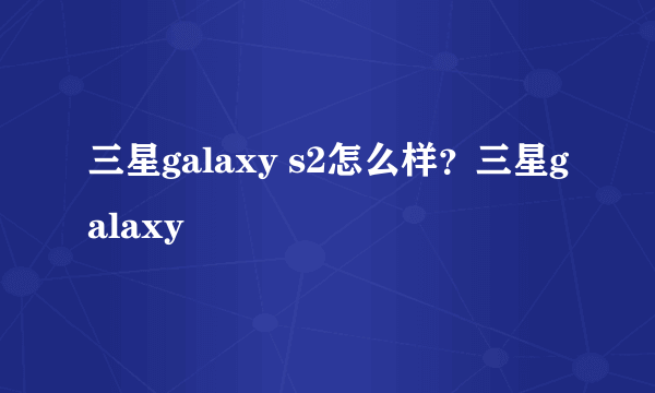 三星galaxy s2怎么样？三星galaxy