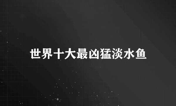 世界十大最凶猛淡水鱼