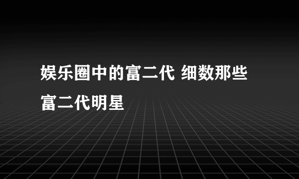 娱乐圈中的富二代 细数那些富二代明星