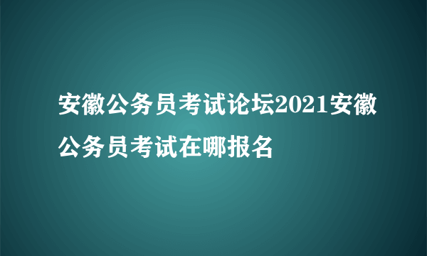 安徽公务员考试论坛2021安徽公务员考试在哪报名
