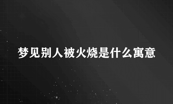 梦见别人被火烧是什么寓意