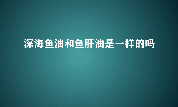 深海鱼油和鱼肝油是一样的吗
