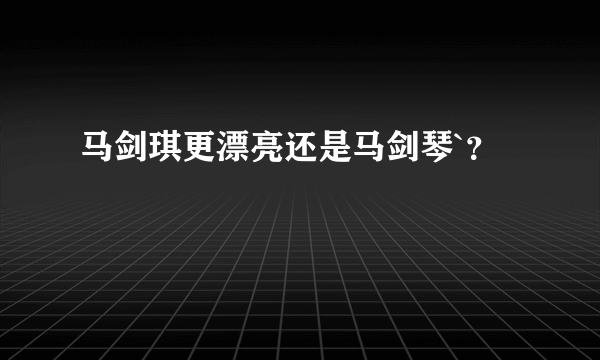 马剑琪更漂亮还是马剑琴`？