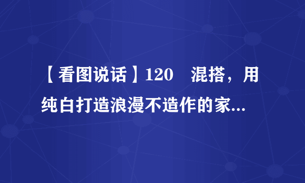 【看图说话】120㎡混搭，用纯白打造浪漫不造作的家居体验！ ...