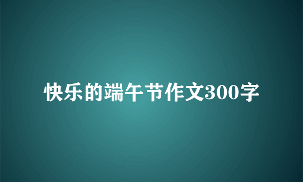 快乐的端午节作文300字