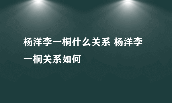 杨洋李一桐什么关系 杨洋李一桐关系如何