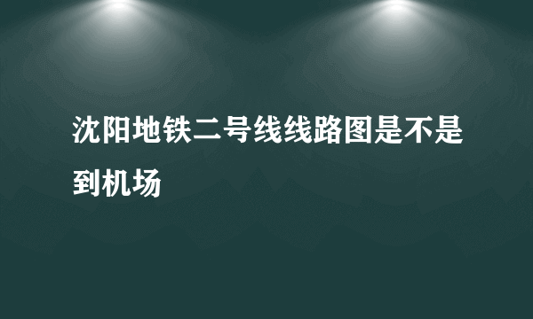 沈阳地铁二号线线路图是不是到机场