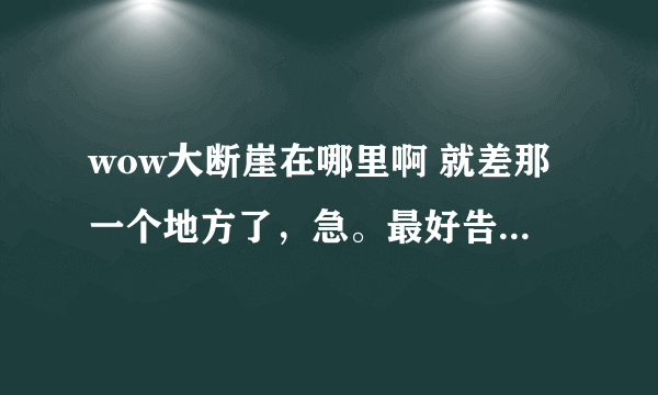 wow大断崖在哪里啊 就差那一个地方了，急。最好告诉我在地图的哪个方向上