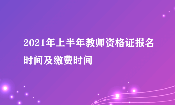 2021年上半年教师资格证报名时间及缴费时间