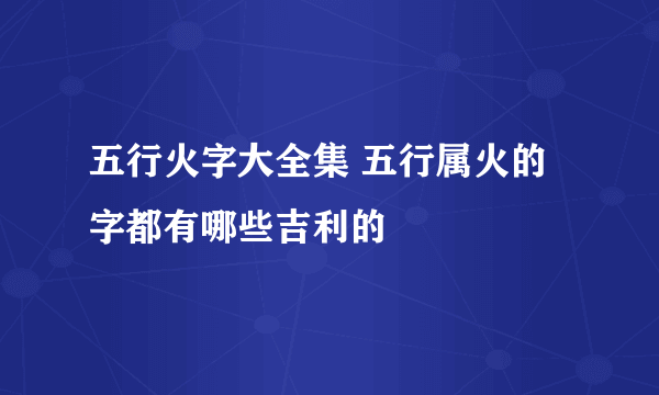 五行火字大全集 五行属火的字都有哪些吉利的