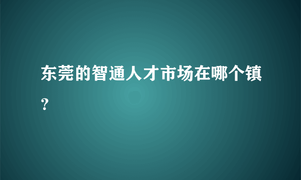 东莞的智通人才市场在哪个镇？