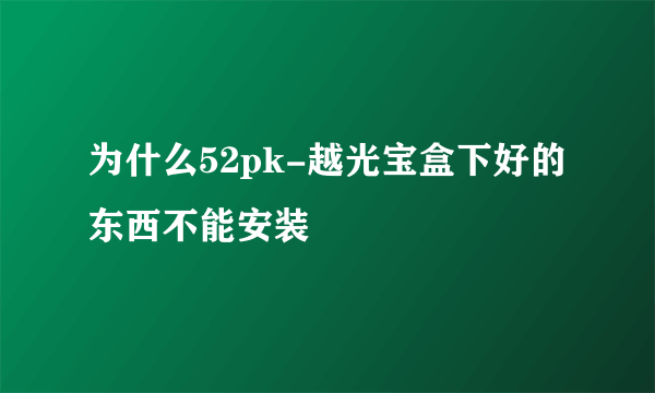 为什么52pk-越光宝盒下好的东西不能安装