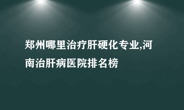 郑州哪里治疗肝硬化专业,河南治肝病医院排名榜