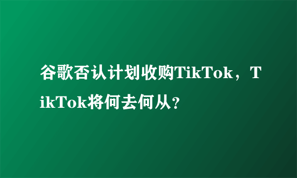 谷歌否认计划收购TikTok，TikTok将何去何从？