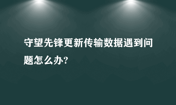 守望先锋更新传输数据遇到问题怎么办?