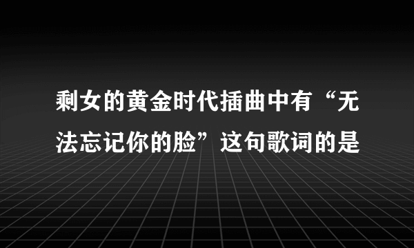 剩女的黄金时代插曲中有“无法忘记你的脸”这句歌词的是