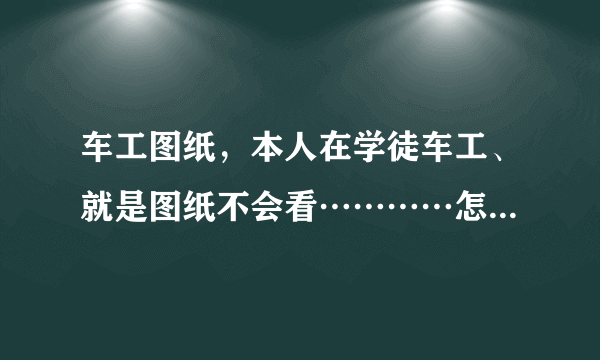 车工图纸，本人在学徒车工、就是图纸不会看…………怎么办啊、车工图纸容易看懂吗？我朋友说都是大同小...
