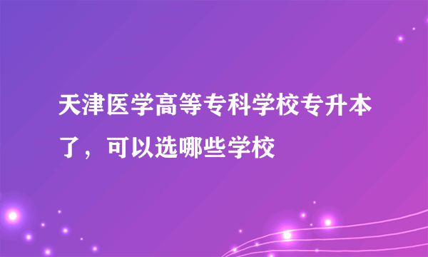 天津医学高等专科学校专升本了，可以选哪些学校