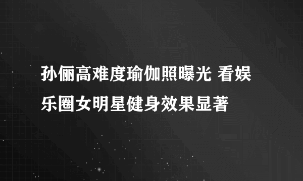 孙俪高难度瑜伽照曝光 看娱乐圈女明星健身效果显著