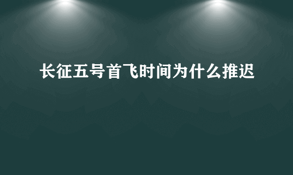 长征五号首飞时间为什么推迟
