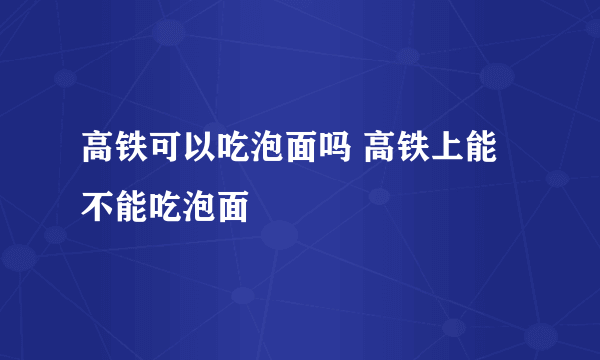 高铁可以吃泡面吗 高铁上能不能吃泡面