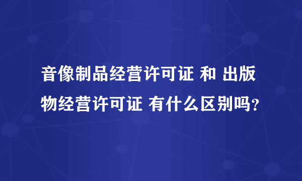 音像制品经营许可证 和 出版物经营许可证 有什么区别吗？