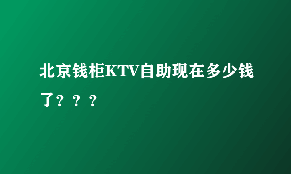 北京钱柜KTV自助现在多少钱了？？？