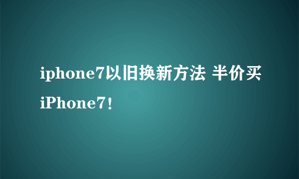 iphone7以旧换新方法 半价买iPhone7！