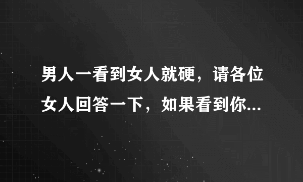 男人一看到女人就硬，请各位女人回答一下，如果看到你才会这样，你会有什么想法和反应？