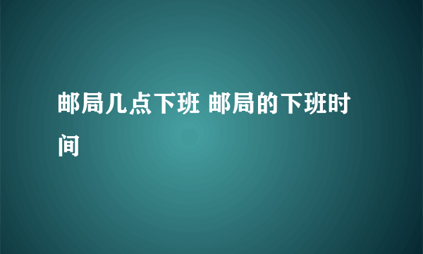 邮局几点下班 邮局的下班时间