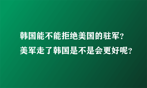 韩国能不能拒绝美国的驻军？美军走了韩国是不是会更好呢？