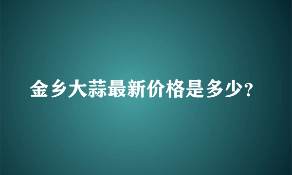 金乡大蒜最新价格是多少？