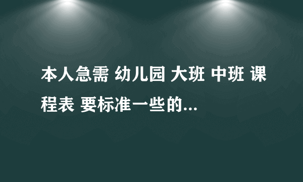 本人急需 幼儿园 大班 中班 课程表 要标准一些的 有时间的最好 急急急